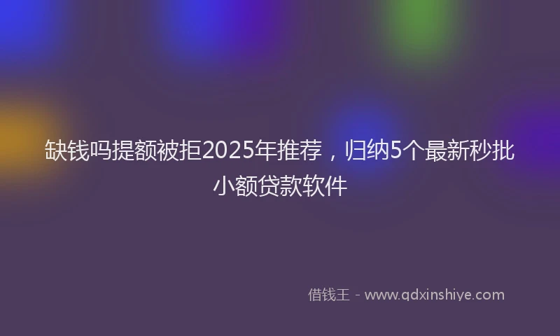 缺钱吗提额被拒2025年推荐，归纳5个最新秒批小额贷款软件