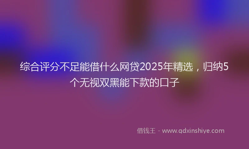 综合评分不足能借什么网贷2025年精选，归纳5个无视双黑能下款的口子