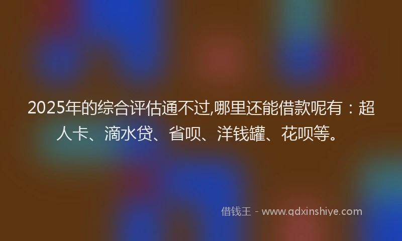 2025年的综合评估通不过,哪里还能借款呢有：超人卡、滴水贷、省呗、洋钱罐、花呗等。