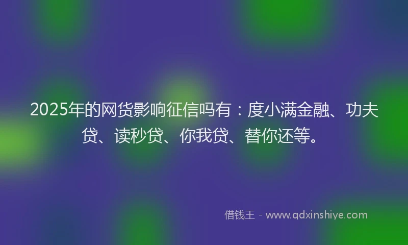 2025年的网货影响征信吗有：度小满金融、功夫贷、读秒贷、你我贷、替你还等。