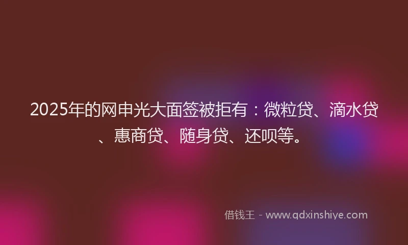 2025年的网申光大面签被拒有：微粒贷、滴水贷、惠商贷、随身贷、还呗等。