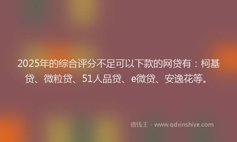 2025年的综合评分不足可以下款的网贷有：柯基贷、微粒贷、51人品贷、e微贷、安逸花等。