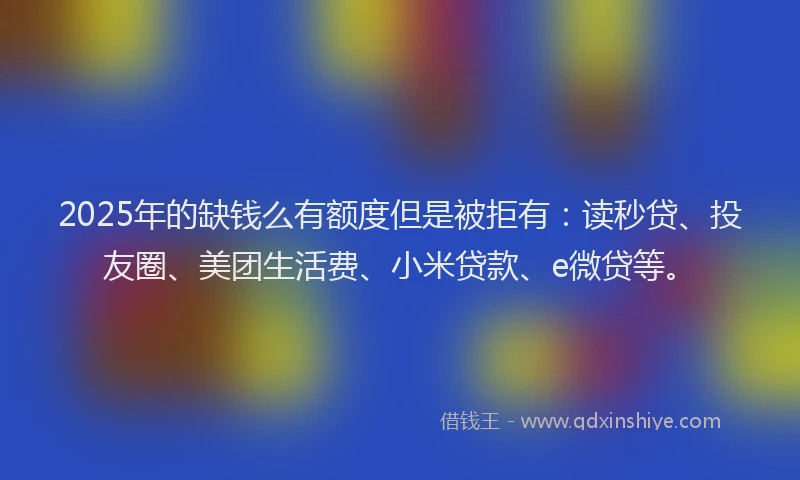 2025年的缺钱么有额度但是被拒有：读秒贷、投友圈、美团生活费、小米贷款、e微贷等。