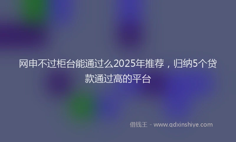 网申不过柜台能通过么2025年推荐，归纳5个贷款通过高的平台