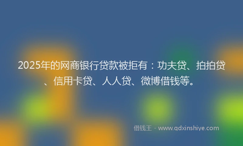2025年的网商银行贷款被拒有：功夫贷、拍拍贷、信用卡贷、人人贷、微博借钱等。