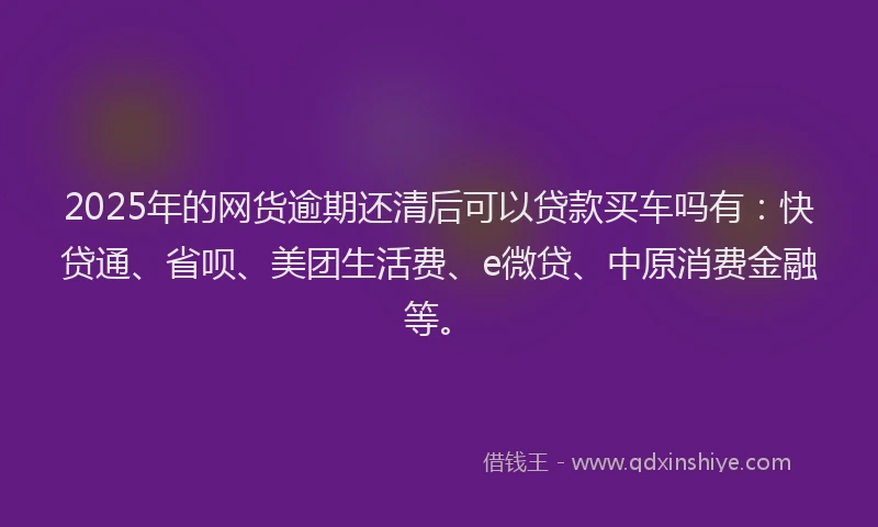 2025年的网货逾期还清后可以贷款买车吗有：快贷通、省呗、美团生活费、e微贷、中原消费金融等。