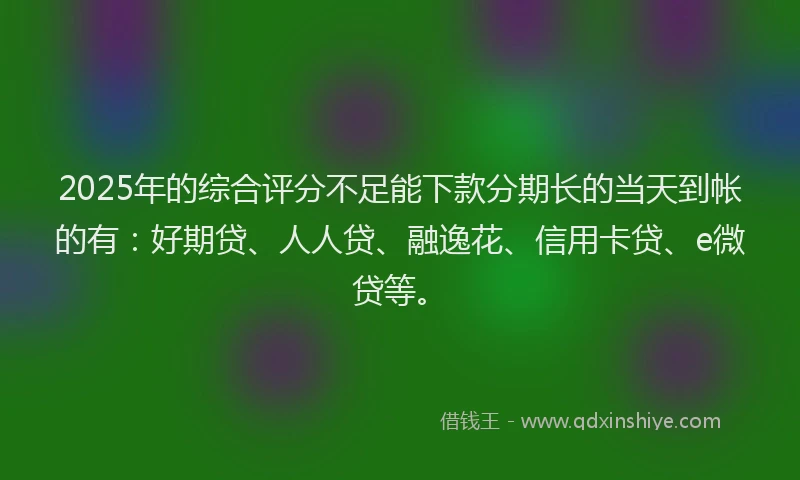 2025年的综合评分不足能下款分期长的当天到帐的有：好期贷、人人贷、融逸花、信用卡贷、e微贷等。