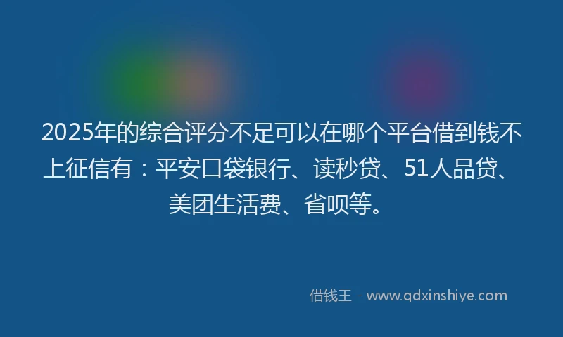 2025年的综合评分不足可以在哪个平台借到钱不上征信有：平安口袋银行、读秒贷、51人品贷、美团生活费、省呗等。