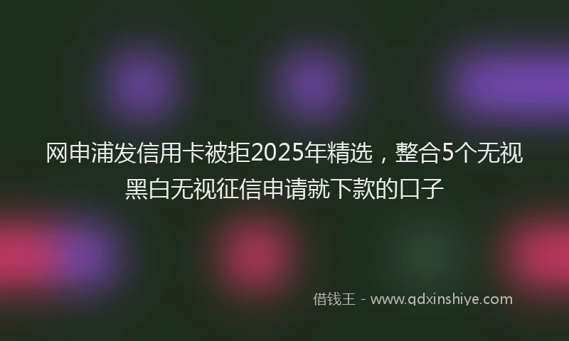 网申浦发信用卡被拒2025年精选，整合5个无视黑白无视征信申请就下款的口子