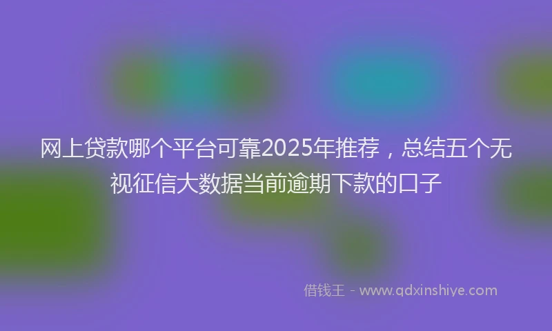 网上贷款哪个平台可靠2025年推荐，总结五个无视征信大数据当前逾期下款的口子