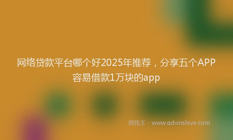 网络贷款平台哪个好2025年推荐，分享五个APP容易借款1万块的app