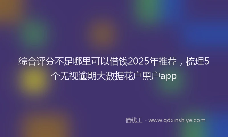 综合评分不足哪里可以借钱2025年推荐，梳理5个无视逾期大数据花户黑户app