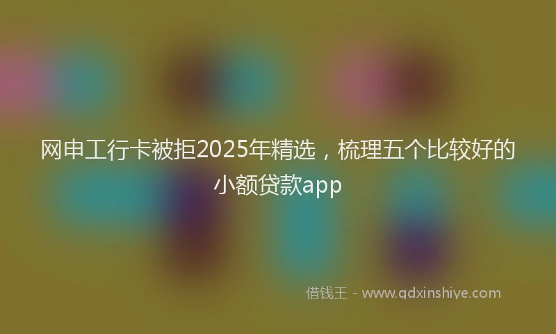 网申工行卡被拒2025年精选，梳理五个比较好的小额贷款app