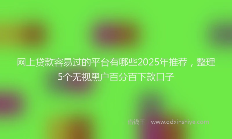 网上贷款容易过的平台有哪些2025年推荐，整理5个无视黑户百分百下款口子