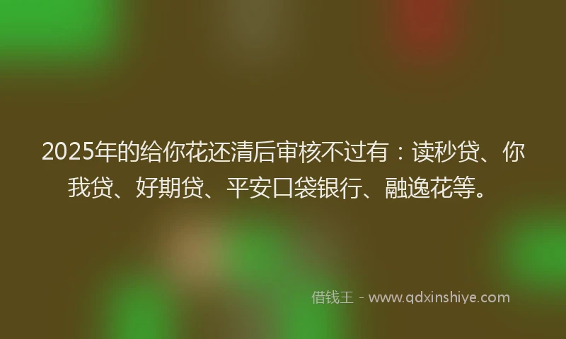 2025年的给你花还清后审核不过有：读秒贷、你我贷、好期贷、平安口袋银行、融逸花等。