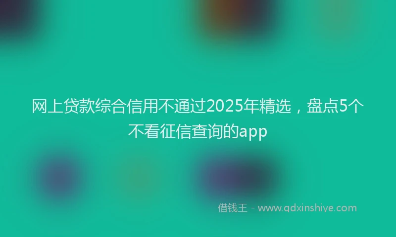网上贷款综合信用不通过2025年精选，盘点5个不看征信查询的app