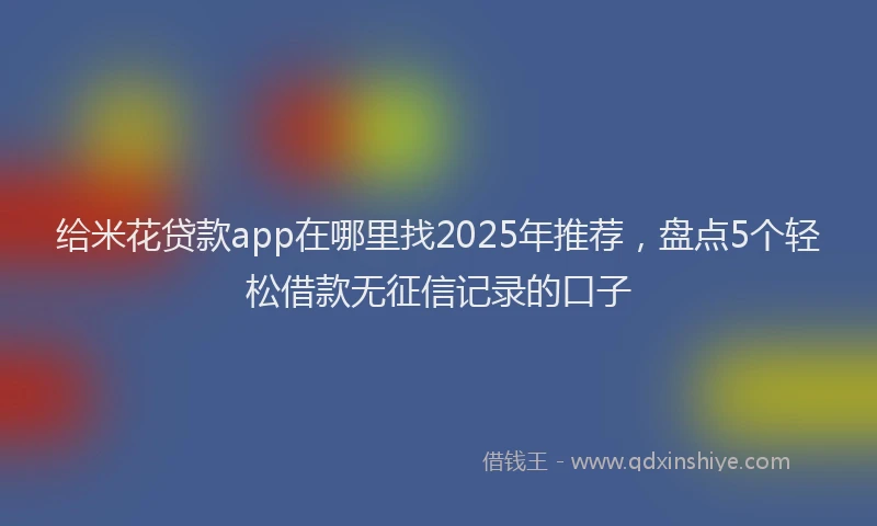 给米花贷款app在哪里找2025年推荐，盘点5个轻松借款无征信记录的口子