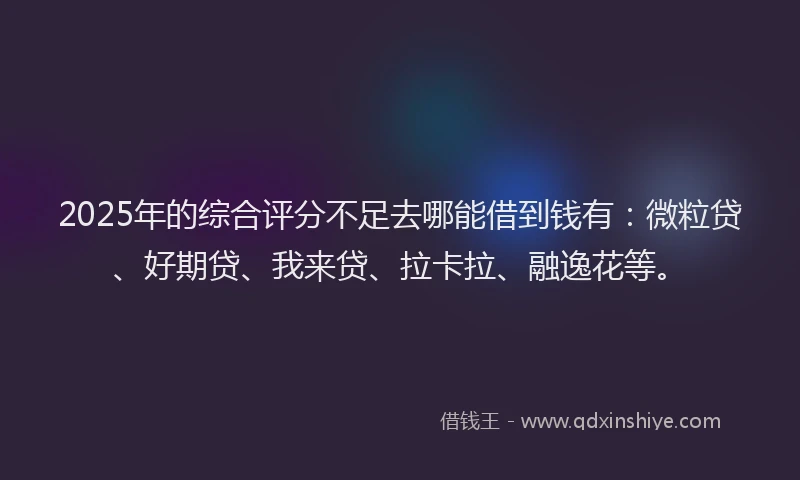 2025年的综合评分不足去哪能借到钱有：微粒贷、好期贷、我来贷、拉卡拉、融逸花等。