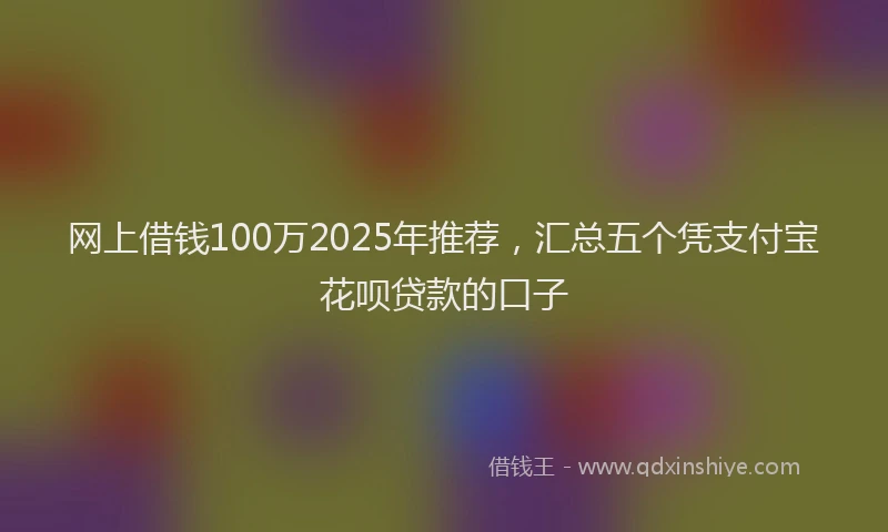 网上借钱100万2025年推荐，汇总五个凭支付宝花呗贷款的口子