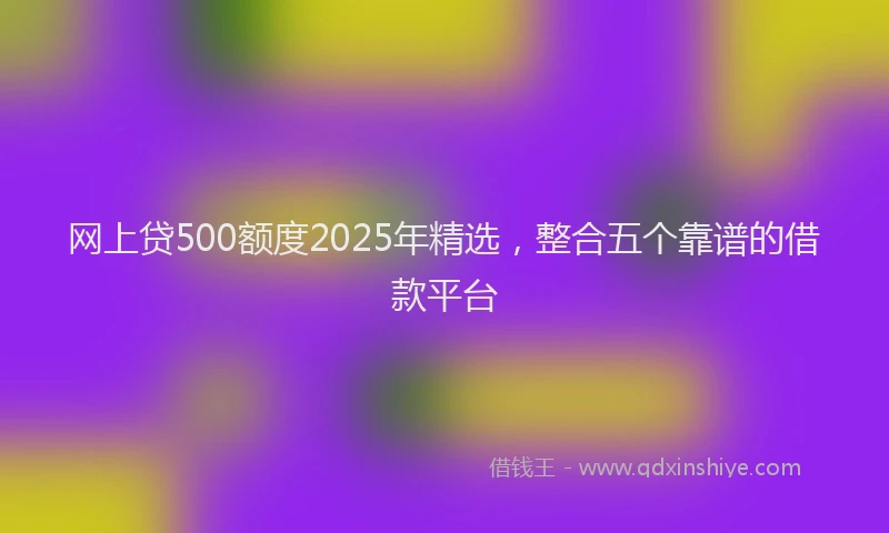 网上贷500额度2025年精选，整合五个靠谱的借款平台