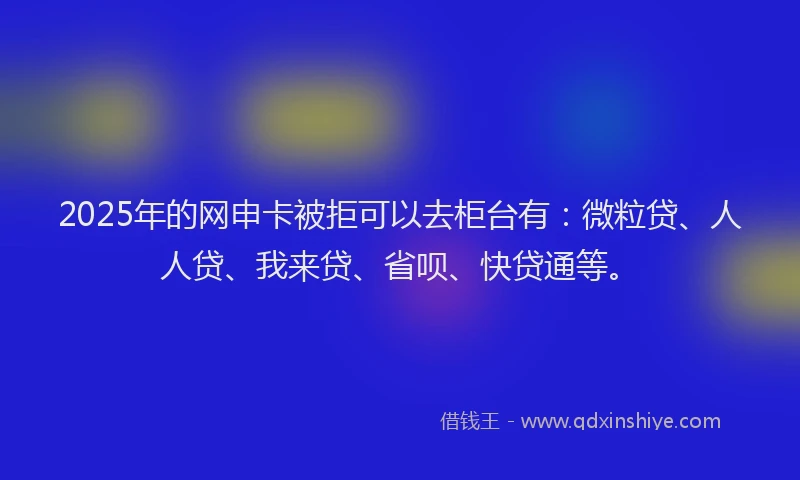 2025年的网申卡被拒可以去柜台有：微粒贷、人人贷、我来贷、省呗、快贷通等。