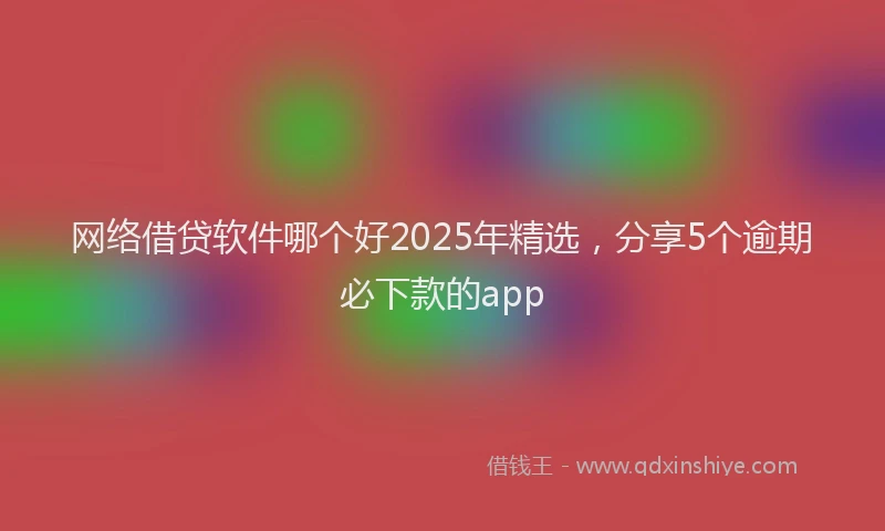 网络借贷软件哪个好2025年精选，分享5个逾期必下款的app