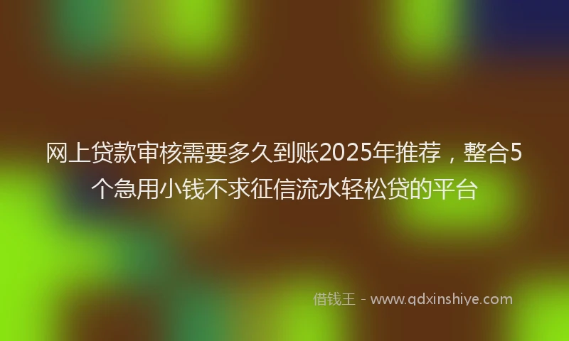 网上贷款审核需要多久到账2025年推荐，整合5个急用小钱不求征信流水轻松贷的平台