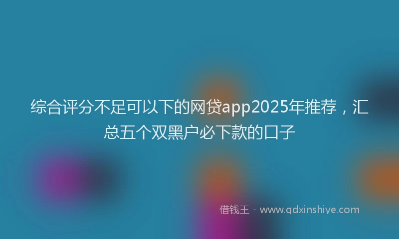 综合评分不足可以下的网贷app2025年推荐，汇总五个双黑户必下款的口子