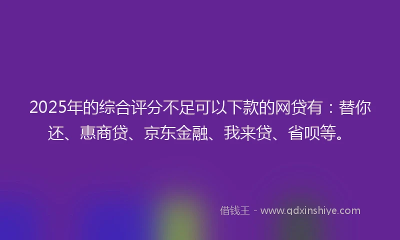 2025年的综合评分不足可以下款的网贷有：替你还、惠商贷、京东金融、我来贷、省呗等。