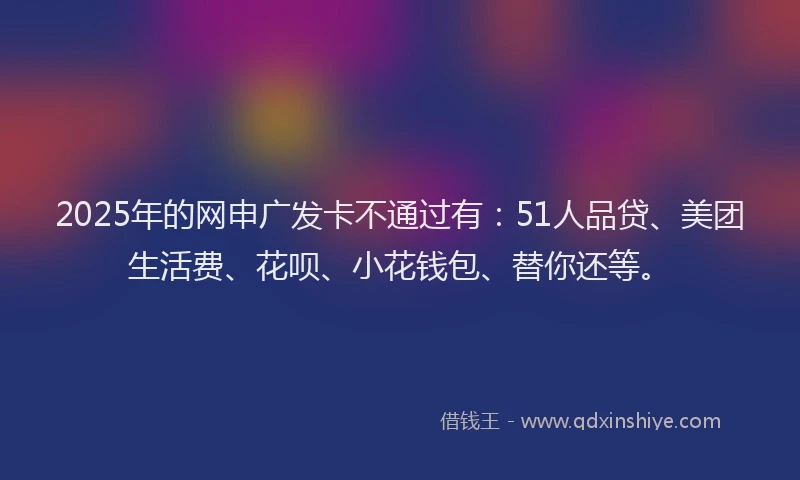2025年的网申广发卡不通过有：51人品贷、美团生活费、花呗、小花钱包、替你还等。