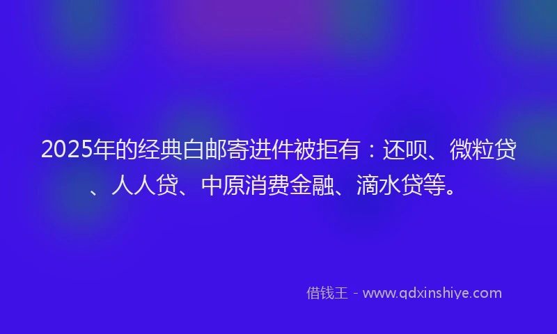 2025年的经典白邮寄进件被拒有：还呗、微粒贷、人人贷、中原消费金融、滴水贷等。