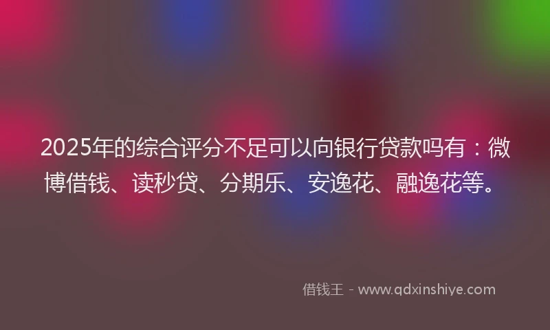 2025年的综合评分不足可以向银行贷款吗有：微博借钱、读秒贷、分期乐、安逸花、融逸花等。