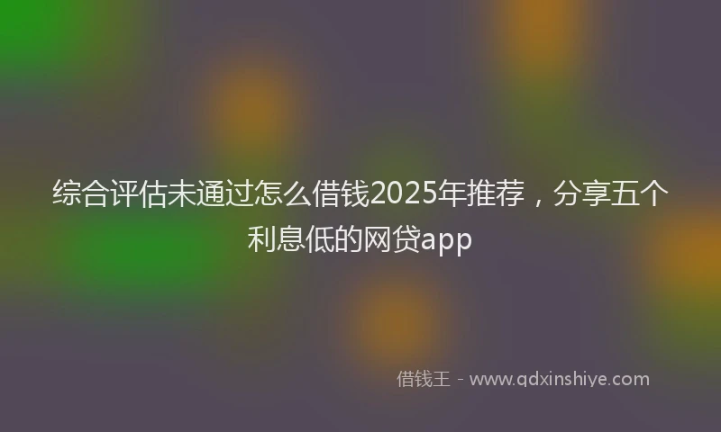 综合评估未通过怎么借钱2025年推荐，分享五个利息低的网贷app