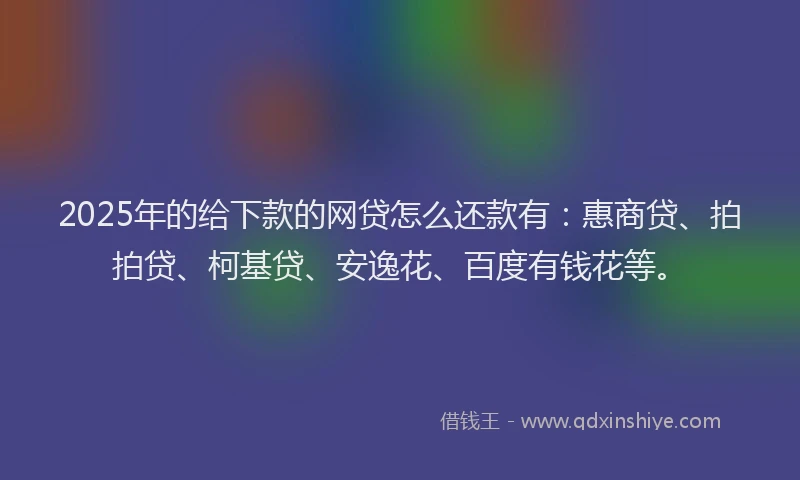 2025年的给下款的网贷怎么还款有：惠商贷、拍拍贷、柯基贷、安逸花、百度有钱花等。