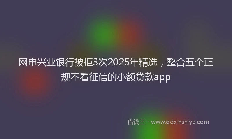 网申兴业银行被拒3次2025年精选，整合五个正规不看征信的小额贷款app