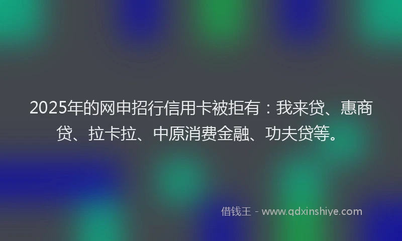 2025年的网申招行信用卡被拒有：我来贷、惠商贷、拉卡拉、中原消费金融、功夫贷等。