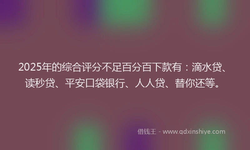 2025年的综合评分不足百分百下款有：滴水贷、读秒贷、平安口袋银行、人人贷、替你还等。