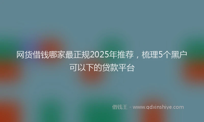 网货借钱哪家最正规2025年推荐，梳理5个黑户可以下的贷款平台