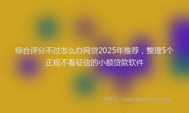 综合评分不过怎么办网贷2025年推荐，整理5个正规不看征信的小额贷款软件