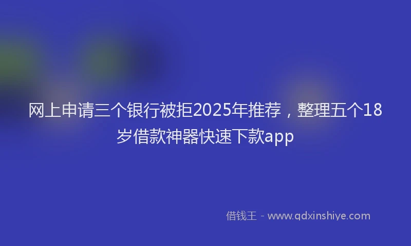 网上申请三个银行被拒2025年推荐，整理五个18岁借款神器快速下款app