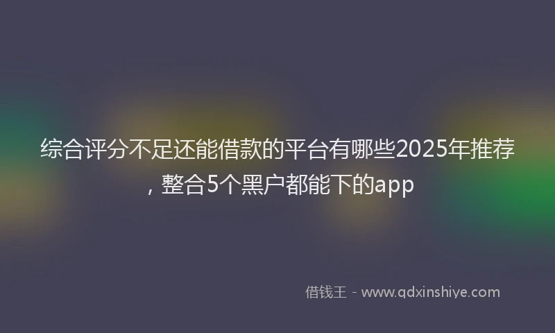 综合评分不足还能借款的平台有哪些2025年推荐，整合5个黑户都能下的app
