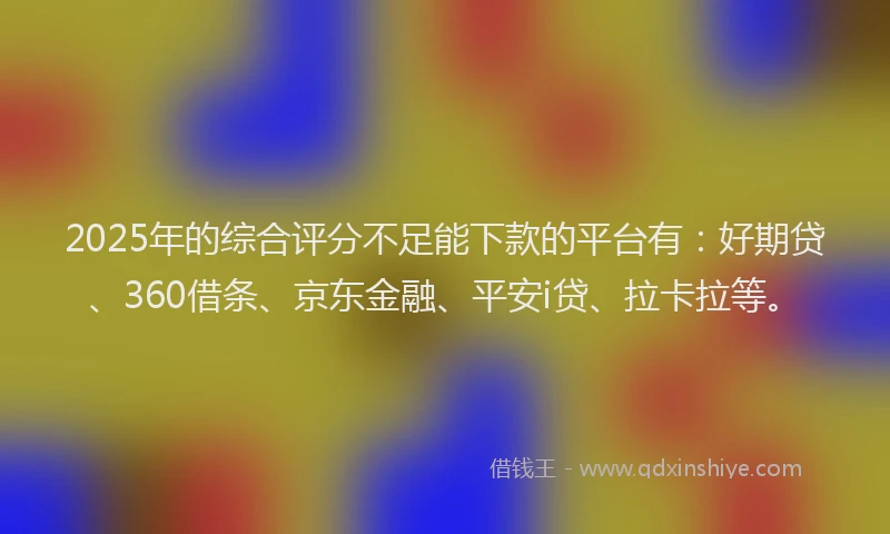 2025年的综合评分不足能下款的平台有：好期贷、360借条、京东金融、平安i贷、拉卡拉等。
