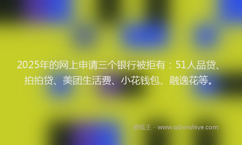 2025年的网上申请三个银行被拒有：51人品贷、拍拍贷、美团生活费、小花钱包、融逸花等。