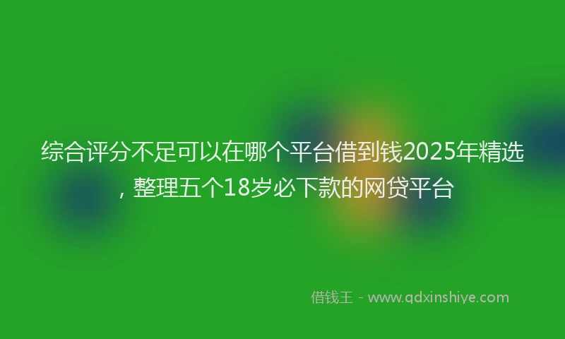 综合评分不足可以在哪个平台借到钱2025年精选，整理五个18岁必下款的网贷平台