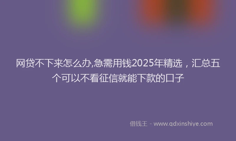 网贷不下来怎么办,急需用钱2025年精选，汇总五个可以不看征信就能下款的口子