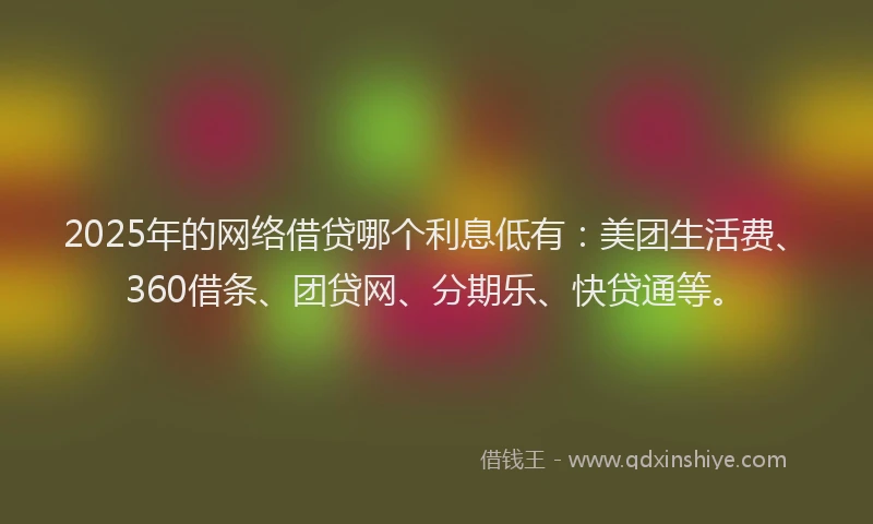 2025年的网络借贷哪个利息低有：美团生活费、360借条、团贷网、分期乐、快贷通等。