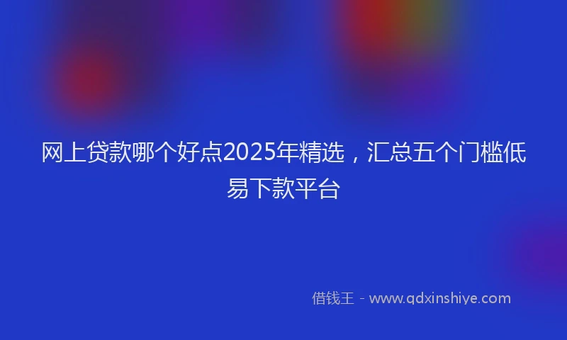 网上贷款哪个好点2025年精选,汇总五个门槛低易下款平台