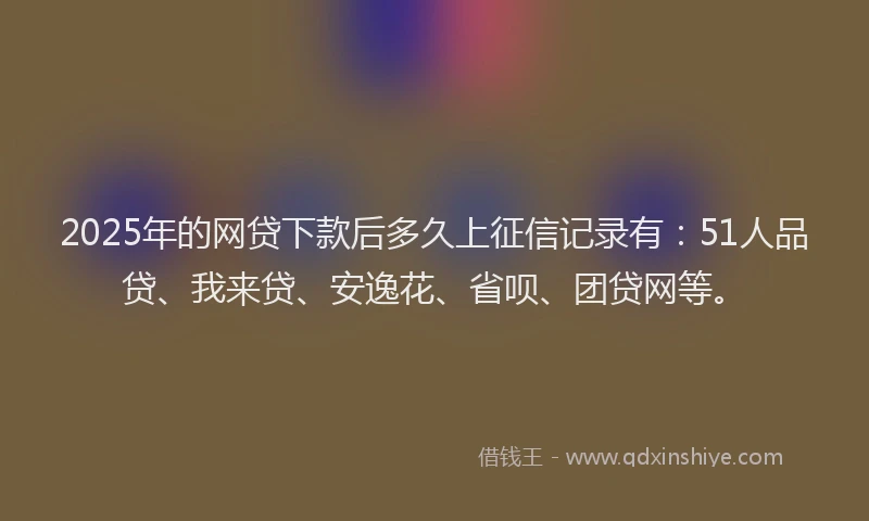 2025年的网贷下款后多久上征信记录有：51人品贷、我来贷、安逸花、省呗、团贷网等。