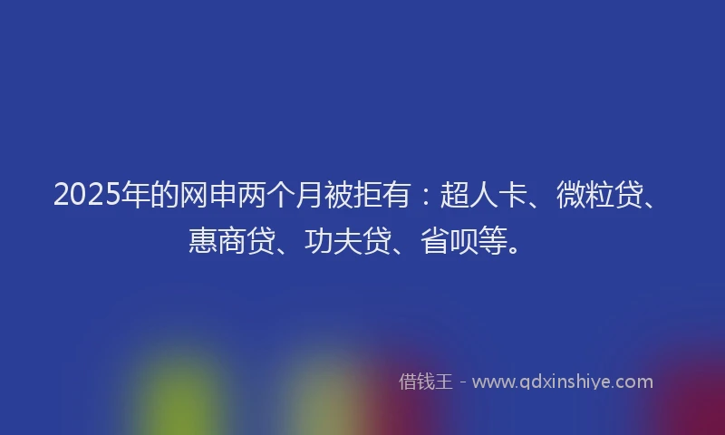 2025年的网申两个月被拒有：超人卡、微粒贷、惠商贷、功夫贷、省呗等。