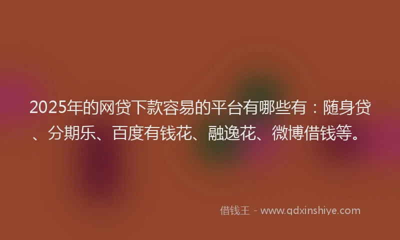 2025年的网贷下款容易的平台有哪些有：随身贷、分期乐、百度有钱花、融逸花、微博借钱等。